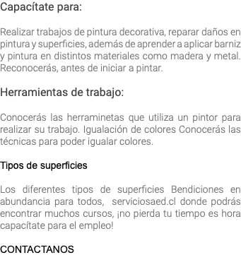 Capacítate para: Realizar trabajos de pintura decorativa, reparar daños en pintura y superficies, además de aprender a aplicar barniz y pintura en distintos materiales como madera y metal. Reconocerás, antes de iniciar a pintar. Herramientas de trabajo: Conocerás las herraminetas que utiliza un pintor para realizar su trabajo. Igualación de colores Conocerás las técnicas para poder igualar colores. Tipos de superficies Los diferentes tipos de superficies Bendiciones en abundancia para todos, serviciosaed.cl donde podrás encontrar muchos cursos, ¡no pierda tu tiempo es hora capacítate para el empleo! CONTACTANOS